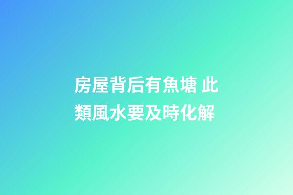 房屋背后有魚塘 此類風水要及時化解